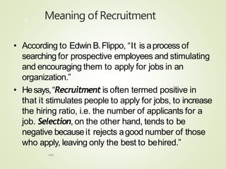 Meaning of Recruitment
HRM
7
• According to Edwin B.Flippo, “It is aprocess of
searching for prospective employees and stimulating
and encouraging them to apply for jobs in an
organization.”
• Hesays,“Recruitment is often termed positive in
that it stimulates people to apply for jobs, to increase
the hiring ratio, i.e. the number of applicants for a
job. Selection, on the other hand, tends to be
negative becauseit rejects agood number of those
who apply, leaving only the best to behired.”
 