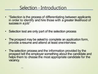 Selection - Introduction
HRM
9
• “Selection is the process of differentiating between applicants
in order to identify and hire those with a greater likelihood of
successin ajob”
• Selection test are only part of the selection process
• Theprospect may be askedto complete an application form,
provide aresume and attend at least oneinterview.
• Theselection process and the information provided by the
prospect tell the employer something about the candidate and
helps them to choose the most appropriate candidate for the
vacancy.
 