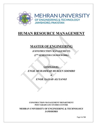 Page 1 of 54
HUMAN RESOURCE MANAGEMENT
MASTER OF ENGINEERING
(CONSTRUCTION MANAGEMENT)
(2ND
SEMESTER COURSEWORK)
COMPILED BY:
ENGR. MUHAMMAD MUBEEN SOOMRO
&
ENGR. SAJJAD ALI SANGI
CONSTRUCTION MANAGEMENT DEPARTMENT
POST GRADUATE STUDIES CENTRE
MEHRAN UNIVERSITY OF ENGINEERING & TECHNOLOGY
JAMSHORO
 