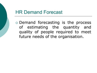 HR Demand Forecast
 Demand forecasting is the process
of estimating the quantity and
quality of people required to meet
future needs of the organisation.
 
