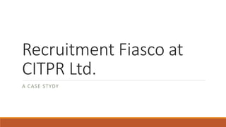Recruitment Fiasco at
CITPR Ltd.
A CASE STYDY
 