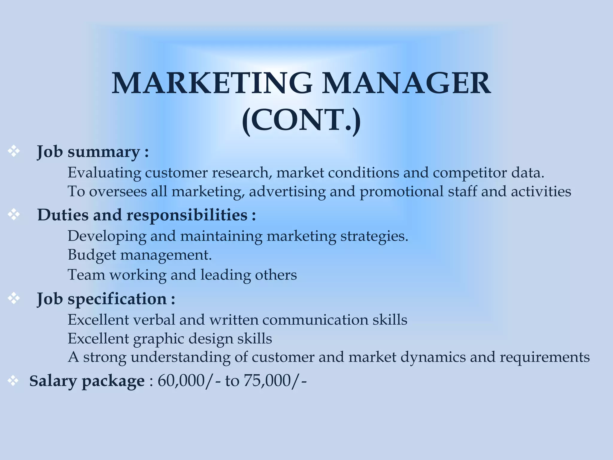 MARKETING MANAGER
(CONT.)
 Job summary :
Evaluating customer research, market conditions and competitor data.
To oversees all marketing, advertising and promotional staff and activities
 Duties and responsibilities :
Developing and maintaining marketing strategies.
Budget management.
Team working and leading others
 Job specification :
Excellent verbal and written communication skills
Excellent graphic design skills
A strong understanding of customer and market dynamics and requirements
 Salary package : 60,000/- to 75,000/-
 