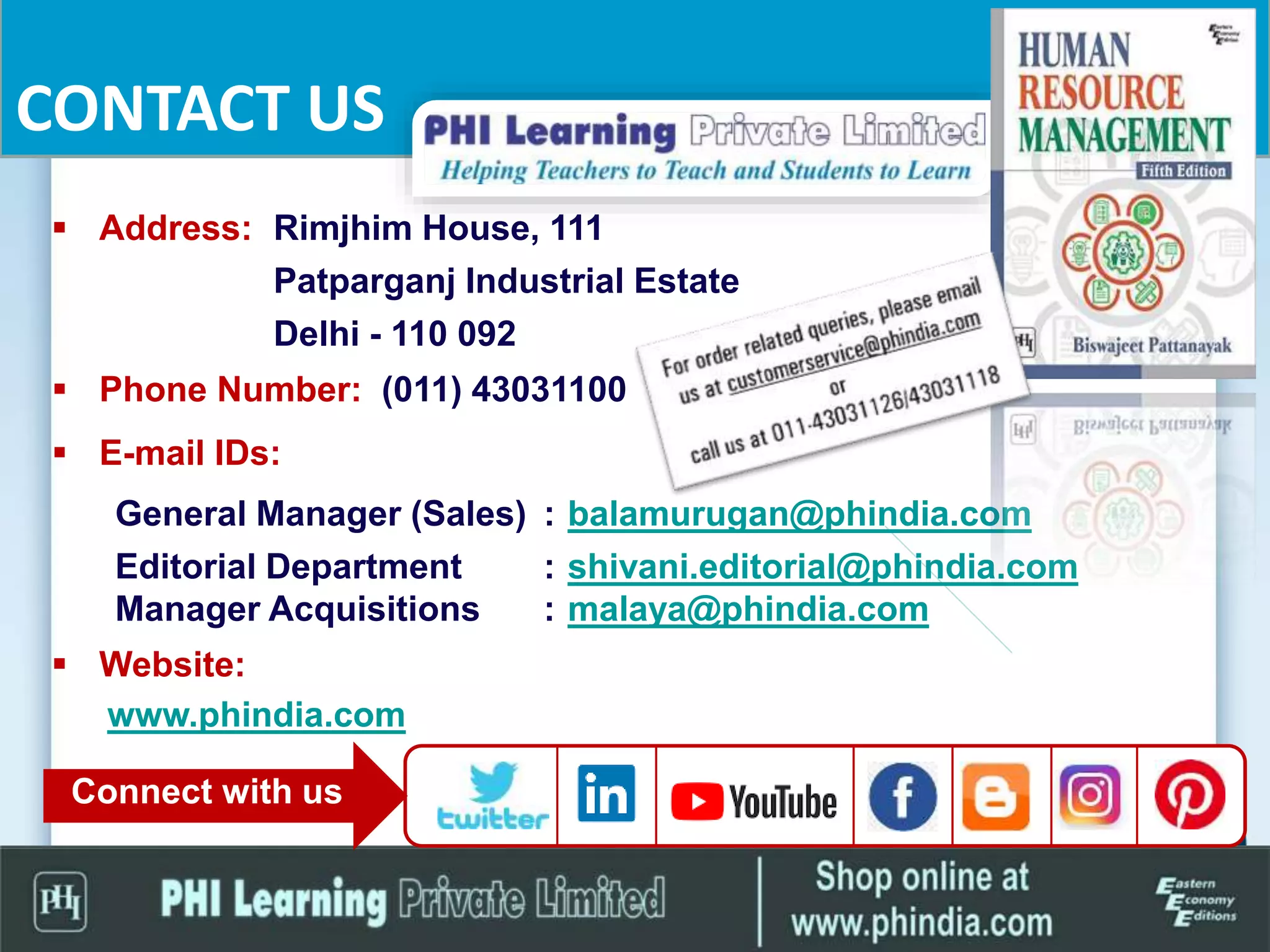 CONTACT US
 Address: Rimjhim House, 111
Patparganj Industrial Estate
Delhi - 110 092
 Phone Number: (011) 43031100
 E-mail IDs:
General Manager (Sales) : balamurugan@phindia.com
Editorial Department : shivani.editorial@phindia.com
Manager Acquisitions : malaya@phindia.com
 Website:
www.phindia.com
Connect with us
 