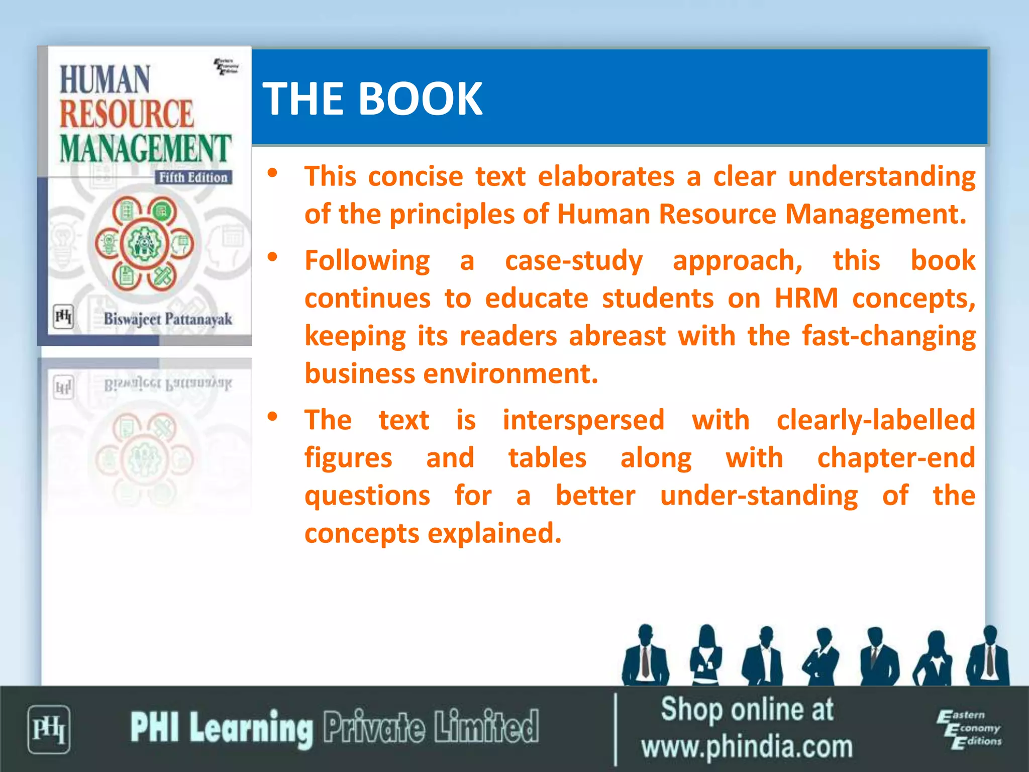 THE BOOK
• This concise text elaborates a clear understanding
of the principles of Human Resource Management.
• Following a case-study approach, this book
continues to educate students on HRM concepts,
keeping its readers abreast with the fast-changing
business environment.
• The text is interspersed with clearly-labelled
figures and tables along with chapter-end
questions for a better under-standing of the
concepts explained.
 