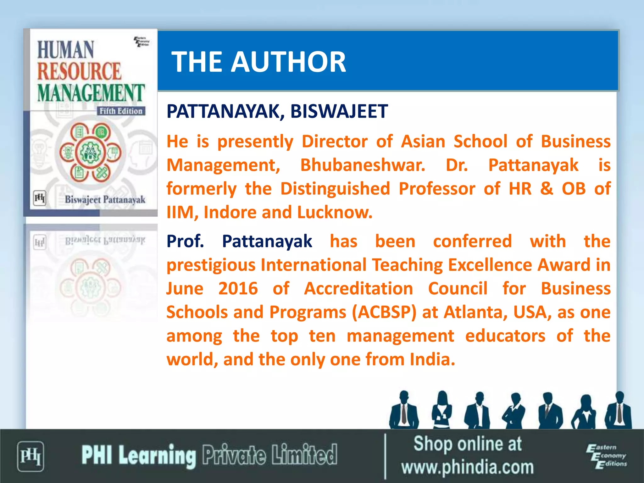 THE AUTHOR
PATTANAYAK, BISWAJEET
He is presently Director of Asian School of Business
Management, Bhubaneshwar. Dr. Pattanayak is
formerly the Distinguished Professor of HR & OB of
IIM, Indore and Lucknow.
Prof. Pattanayak has been conferred with the
prestigious International Teaching Excellence Award in
June 2016 of Accreditation Council for Business
Schools and Programs (ACBSP) at Atlanta, USA, as one
among the top ten management educators of the
world, and the only one from India.
 