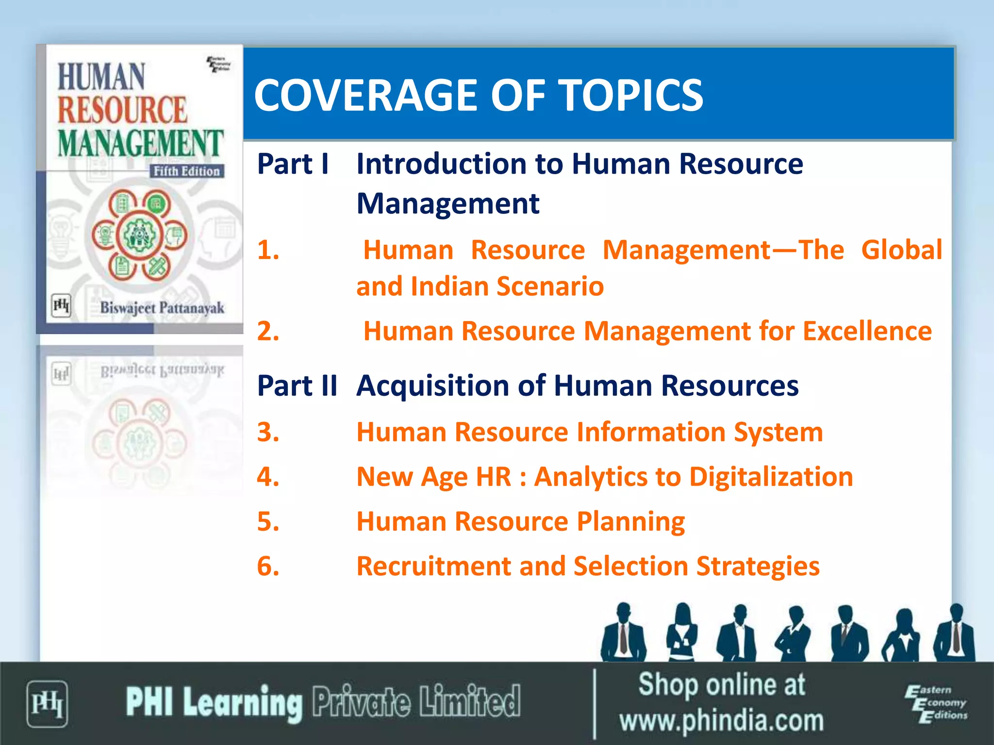COVERAGE OF TOPICS
Part I Introduction to Human Resource
Management
1. Human Resource Management—The Global
and Indian Scenario
2. Human Resource Management for Excellence
Part II Acquisition of Human Resources
3. Human Resource Information System
4. New Age HR : Analytics to Digitalization
5. Human Resource Planning
6. Recruitment and Selection Strategies
 