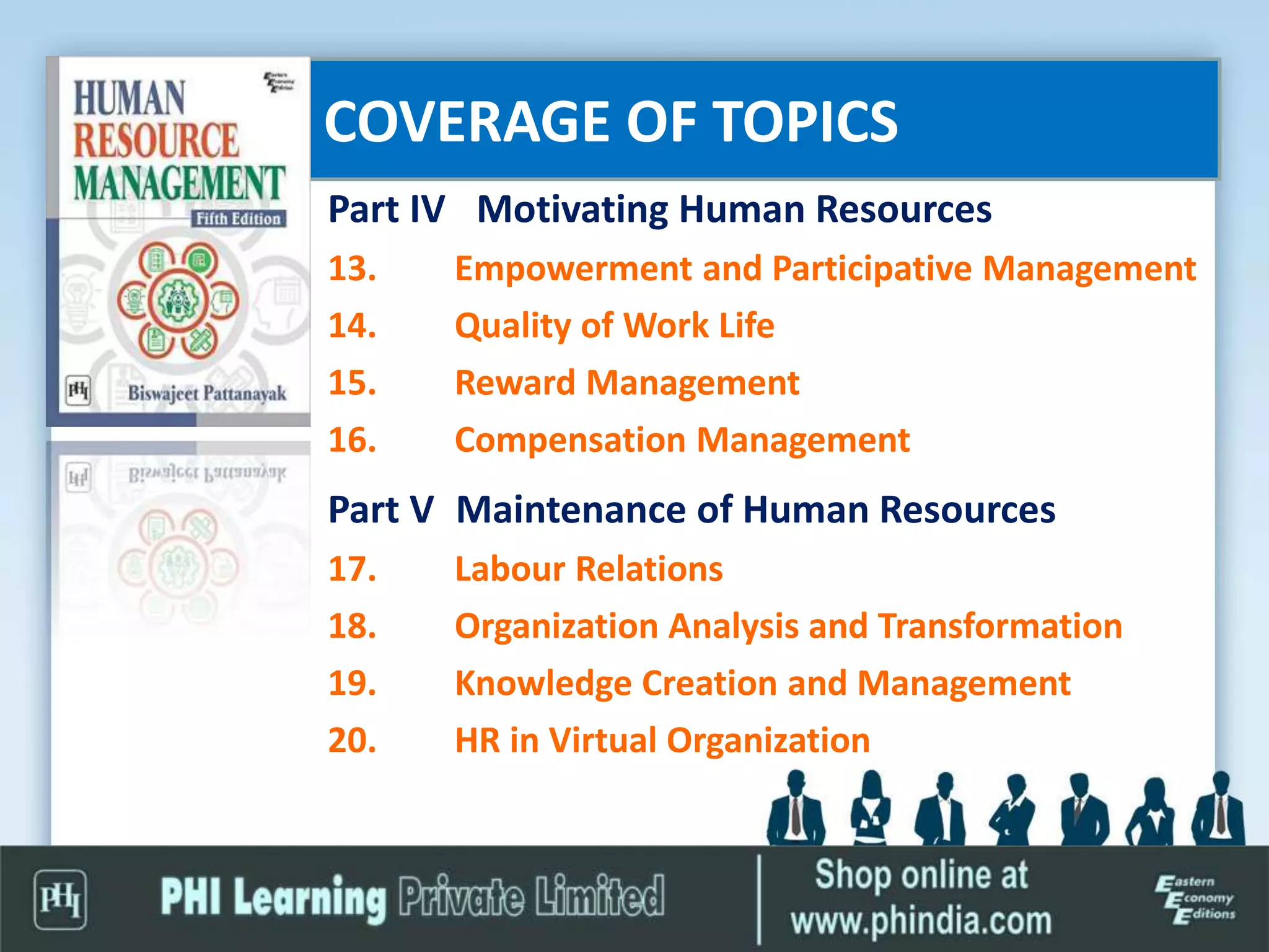 COVERAGE OF TOPICS
Part IV Motivating Human Resources
13. Empowerment and Participative Management
14. Quality of Work Life
15. Reward Management
16. Compensation Management
Part V Maintenance of Human Resources
17. Labour Relations
18. Organization Analysis and Transformation
19. Knowledge Creation and Management
20. HR in Virtual Organization
 