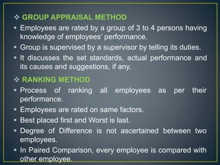  GROUP APPRAISAL METHOD
 Employees are rated by a group of 3 to 4 persons having
knowledge of employees’ performance.
 Group is supervised by a supervisor by telling its duties.
 It discusses the set standards, actual performance and
its causes and suggestions, if any.
 RANKING METHOD
 Process of ranking all employees as per their
performance.
 Employees are rated on same factors.
 Best placed first and Worst is last.
 Degree of Difference is not ascertained between two
employees.
 In Paired Comparison, every employee is compared with
other employee.
 