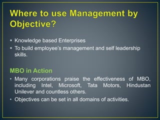  Knowledge based Enterprises
 To build employee’s management and self leadership
skills.
MBO in Action
• Many corporations praise the effectiveness of MBO,
including Intel, Microsoft, Tata Motors, Hindustan
Unilever and countless others.
• Objectives can be set in all domains of activities.
 