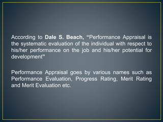 According to Dale S. Beach, “Performance Appraisal is
the systematic evaluation of the individual with respect to
his/her performance on the job and his/her potential for
development”
Performance Appraisal goes by various names such as
Performance Evaluation, Progress Rating, Merit Rating
and Merit Evaluation etc.
 