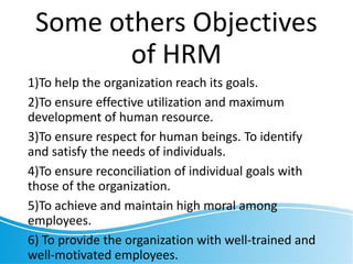 Some others Objectives
of HRM
1)To help the organization reach its goals.
2)To ensure effective utilization and maximum
development of human resource.
3)To ensure respect for human beings. To identify
and satisfy the needs of individuals.
4)To ensure reconciliation of individual goals with
those of the organization.
5)To achieve and maintain high moral among
employees.
6) To provide the organization with well-trained and
well-motivated employees.
 