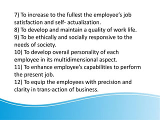 7) To increase to the fullest the employee’s job
satisfaction and self- actualization.
8) To develop and maintain a quality of work life.
9) To be ethically and socially responsive to the
needs of society.
10) To develop overail personality of each
employee in its multidimensional aspect.
11) To enhance employee’s capabilities to perform
the present job.
12) To equip the employees with precision and
clarity in trans-action of business.
 