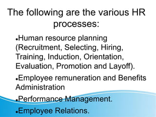 The following are the various HR
processes:
Human resource planning
(Recruitment, Selecting, Hiring,
Training, Induction, Orientation,
Evaluation, Promotion and Layoff).
Employee remuneration and Benefits
Administration
Performance Management.
Employee Relations.
 