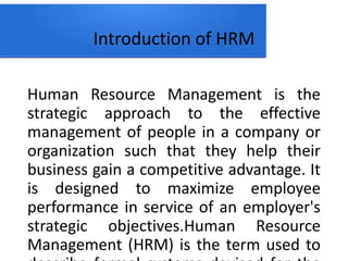 Introduction of HRM
Human Resource Management is the
strategic approach to the effective
management of people in a company or
organization such that they help their
business gain a competitive advantage. It
is designed to maximize employee
performance in service of an employer's
strategic objectives.Human Resource
Management (HRM) is the term used to
 