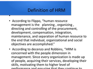 Definition of HRM
•
• According to Flippo, “human resource
management is the planning , organizing ,
directing and controlling of the procurement,
development, compensation, integration,
maintenance, and separation of human resource to
the end that individual, organizational and social
objectives are accomplished.”
• According to decenzo and Robbins, “HRM is
concerned with the people dimension in
management. Since every organization is made up
of people, acquiring their services, developing their
skills, motivating them to higher level of
 
