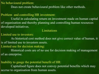 No behavioural problem:
Does not create behavioural problem like other methods.
Problem and controlling HR investment:
Useful in calculating return on investment made on human capital
of organisation and thereby planning and controlling human resources
developed initiatives.
Limitations
Limited use to investors:
As historical cost method does not give correct value of human, it
is of limited use to investors assets.
Limited use for decision making:
Historical costs are of no use for decision making of management
of an enterprise.
Inability to gauge the potential benefit of HR:
Capitalised figure does not convey potential benefits which may
accrue to organisation from human assets.
 