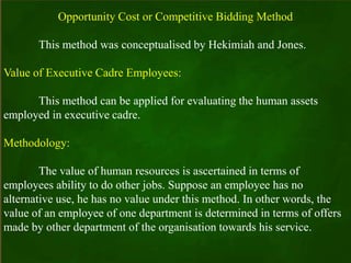 Opportunity Cost or Competitive Bidding Method
This method was conceptualised by Hekimiah and Jones.
Value of Executive Cadre Employees:
This method can be applied for evaluating the human assets
employed in executive cadre.
Methodology:
The value of human resources is ascertained in terms of
employees ability to do other jobs. Suppose an employee has no
alternative use, he has no value under this method. In other words, the
value of an employee of one department is determined in terms of offers
made by other department of the organisation towards his service.
 