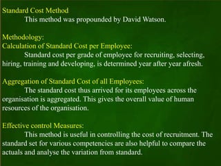 Standard Cost Method
This method was propounded by David Watson.
Methodology:
Calculation of Standard Cost per Employee:
Standard cost per grade of employee for recruiting, selecting,
hiring, training and developing, is determined year after year afresh.
Aggregation of Standard Cost of all Employees:
The standard cost thus arrived for its employees across the
organisation is aggregated. This gives the overall value of human
resources of the organisation.
Effective control Measures:
This method is useful in controlling the cost of recruitment. The
standard set for various competencies are also helpful to compare the
actuals and analyse the variation from standard.
 