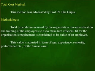 Total Cost Method:
This method was advocated by Prof. N. Das Gupta.
Methodology:
Total expenditure incurred by the organisation towards education
and training of the employees so as to make him efficient/ fit for the
organisation’s requirement is considered to be value of an employee.
This value is adjusted in term of age, experience, seniority,
performance etc., of the human asset.
 