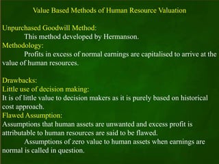 Value Based Methods of Human Resource Valuation
Unpurchased Goodwill Method:
This method developed by Hermanson.
Methodology:
Profits in excess of normal earnings are capitalised to arrive at the
value of human resources.
Drawbacks:
Little use of decision making:
It is of little value to decision makers as it is purely based on historical
cost approach.
Flawed Assumption:
Assumptions that human assets are unwanted and excess profit is
attributable to human resources are said to be flawed.
Assumptions of zero value to human assets when earnings are
normal is called in question.
 