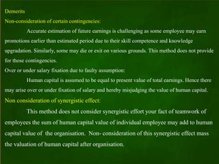 Demerits
Non-consideration of certain contingencies:
Accurate estimation of future earnings is challenging as some employee may earn
promotions earlier than estimated period due to their skill competence and knowledge
upgradation. Similarly, some may die or exit on various grounds. This method does not provide
for those contingencies.
Over or under salary fixation due to faulty assumption:
Human capital is assumed to be equal to present value of total earnings. Hence there
may arise over or under fixation of salary and hereby misjudging the value of human capital.
Non consideration of synergistic effect:
This method does not consider synergistic effort your fact of teamwork of
employees the sum of human capital value of individual employee may add to human
capital value of the organisation. Non- consideration of this synergistic effect mass
the valuation of human capital after organisation.
 