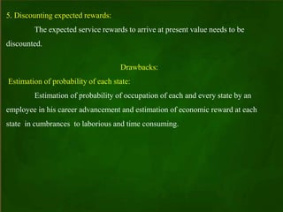5. Discounting expected rewards:
The expected service rewards to arrive at present value needs to be
discounted.
Drawbacks:
Estimation of probability of each state:
Estimation of probability of occupation of each and every state by an
employee in his career advancement and estimation of economic reward at each
state in cumbrances to laborious and time consuming.
 