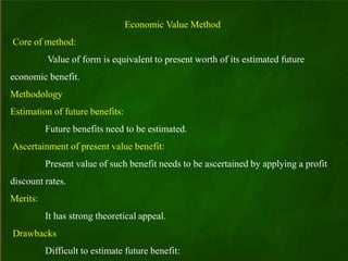 Economic Value Method
Core of method:
Value of form is equivalent to present worth of its estimated future
economic benefit.
Methodology
Estimation of future benefits:
Future benefits need to be estimated.
Ascertainment of present value benefit:
Present value of such benefit needs to be ascertained by applying a profit
discount rates.
Merits:
It has strong theoretical appeal.
Drawbacks
Difficult to estimate future benefit:
 