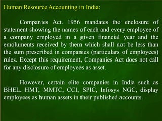 Human Resource Accounting in India:
Companies Act. 1956 mandates the enclosure of
statement showing the names of each and every employee of
a company employed in a given financial year and the
emoluments received by them which shall not be less than
the sum prescribed in companies (particulars of employees)
rules. Except this requirement, Companies Act does not call
for any disclosure of employees as asset.
However, certain elite companies in India such as
BHEL. HMT, MMTC, CCI, SPIC, Infosys NGC, display
employees as human assets in their published accounts.
 