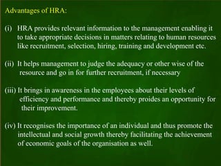 Advantages of HRA:
(i) HRA provides relevant information to the management enabling it
to take appropriate decisions in matters relating to human resources
like recruitment, selection, hiring, training and development etc.
(ii) It helps management to judge the adequacy or other wise of the
resource and go in for further recruitment, if necessary
(iii) It brings in awareness in the employees about their levels of
efficiency and performance and thereby proides an opportunity for
their improvement.
(iv) It recognises the importance of an individual and thus promote the
intellectual and social growth thereby facilitating the achievement
of economic goals of the organisation as well.
 