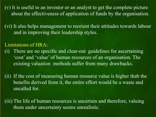 (v) It is useful to an investor or an analyst to get the complete picture
about the effectiveness of application of funds by the organisation.
(vi) It also helps management to reorient their attitudes towards labour
and in improving their leadership styles.
Limitations of HRA:
(i) There are no specific and clear-out guidelines for ascertaining
‘cost’ and ‘value’ of human resources of an organisation. The
existing valuation methods suffer from many drawbacks.
(ii) If the cost of measuring human resource value is higher thab the
benefits derived from it, the entire effort would be a waste and
uncalled for.
(iii) The life of human resources is uncertain and therefore, valuing
them under uncertainty seems unrealistic.
 