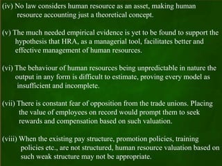 (iv) No law considers human resource as an asset, making human
resource accounting just a theoretical concept.
(v) The much needed empirical evidence is yet to be found to support the
hypothesis that HRA, as a managerial tool, facilitates better and
effective management of human resources.
(vi) The behaviour of human resources being unpredictable in nature the
output in any form is difficult to estimate, proving every model as
insufficient and incomplete.
(vii) There is constant fear of opposition from the trade unions. Placing
the value of employees on record would prompt them to seek
rewards and compensation based on such valuation.
(viii) When the existing pay structure, promotion policies, training
policies etc., are not structured, human resource valuation based on
such weak structure may not be appropriate.
 