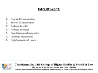 IMPORTANCE
1. Explicit Communication
2. Successful Procurement
3. Reduced Layoffs
4. Reduced Turnover
5. Coordination and Integration
6. Increased Productivity
7. High Motivational Levels
Chanderprabhu Jain College of Higher Studies & School of Law
Plot No. OCF, Sector A-8, Narela, New Delhi – 110040
(Affiliated to Guru Gobind Singh Indraprastha University and Approved by Govt of NCT of Delhi & Bar Council of India)
 
