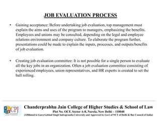 Chanderprabhu Jain College of Higher Studies & School of Law
Plot No. OCF, Sector A-8, Narela, New Delhi – 110040
(Affiliated to Guru Gobind Singh Indraprastha University and Approved by Govt of NCT of Delhi & Bar Council of India)
JOB EVALUATION PROCESS
• Gaining acceptance: Before undertaking job evaluation, top management must
explain the aims and uses of the program to managers, emphasizing the benefits.
Employees and unions may be consulted, depending on the legal and employee
relations environment and company culture. To elaborate the program further,
presentations could be made to explain the inputs, processes, and outputs/benefits
of job evaluation.
• Creating job evaluation committee: It is not possible for a single person to evaluate
all the key jobs in an organization. Often a job evaluation committee consisting of
experienced employees, union representatives, and HR experts is created to set the
ball rolling.
 