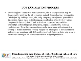 Chanderprabhu Jain College of Higher Studies & School of Law
Plot No. OCF, Sector A-8, Narela, New Delhi – 110040
(Affiliated to Guru Gobind Singh Indraprastha University and Approved by Govt of NCT of Delhi & Bar Council of India)
JOB EVALUATION PROCESS
• Evaluating jobs: The relative worth of various jobs in an organization may be
determined by applying the job evaluation method. The method may consider the
"whole job" by ranking a set of jobs, or by comparing each job to a general level
description. Factor-based methods require consideration of the level of various
compensable factors (criteria) such as level and breadth of responsibility,
knowledge, and skill required, complexity, impact, accountability, working
conditions, etc. These factor comparisons can be one with or without numerical
scoring. If there is numerical scoring, weights can be assigned to each such factor
and scores are associated with different levels of each factor, so that a total score is
determined for the job. All methods result in an assigned grade level.
 