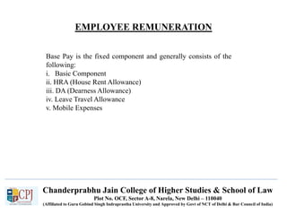 Chanderprabhu Jain College of Higher Studies & School of Law
Plot No. OCF, Sector A-8, Narela, New Delhi – 110040
(Affiliated to Guru Gobind Singh Indraprastha University and Approved by Govt of NCT of Delhi & Bar Council of India)
EMPLOYEE REMUNERATION
Base Pay is the fixed component and generally consists of the
following:
i. Basic Component
ii. HRA (House Rent Allowance)
iii. DA (Dearness Allowance)
iv. Leave Travel Allowance
v. Mobile Expenses
 
