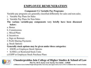 Chanderprabhu Jain College of Higher Studies & School of Law
Plot No. OCF, Sector A-8, Narela, New Delhi – 110040
(Affiliated to Guru Gobind Singh Indraprastha University and Approved by Govt of NCT of Delhi & Bar Council of India)
EMPLOYEE REMUNERATION
Component # 2. Variable Pay Programs:
Variable pay programs are generally classified differently for sales and non-sales.
i. Variable Pay Plans for Sales
ii. Variable Pay Plans for Non-Sales
The various variable-pay components very briefly have been discussed
below:
a. Bonus
b. Commissions
c. Mixed Plans
d. Incentives
e. Sign on Bonuses
f. Profit Sharing Payments
g. Stock Options
Generally stock options may be given under three categories:
• ESOPs or Employee Stock Options
• b) RSUs or Restricted Stock Units
c) ESPP or Employee Stock Purchase Plans
 
