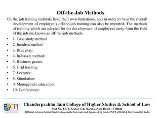 Chanderprabhu Jain College of Higher Studies & School of Law
Plot No. OCF, Sector A-8, Narela, New Delhi – 110040
(Affiliated to Guru Gobind Singh Indraprastha University and Approved by Govt of NCT of Delhi & Bar Council of India)
Off-the-Job Methods
On the job training methods have their own limitations, and in order to have the overall
development of employee’s off-the-job training can also be imparted. The methods
of training which are adopted for the development of employees away from the field
of the job are known as off-the-job methods.
• 1. Case study method
• 2. Incident method
• 3. Role play:
• 4. In-basket method:
• 5. Business games:
• 6. Grid training:
• 7. Lectures:
• 8. Simulation:
• 9. Management education:
• 10. Conferences:
 