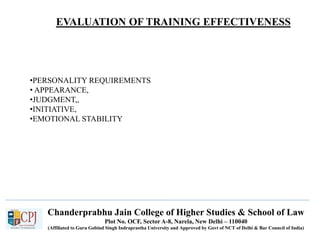 Chanderprabhu Jain College of Higher Studies & School of Law
Plot No. OCF, Sector A-8, Narela, New Delhi – 110040
(Affiliated to Guru Gobind Singh Indraprastha University and Approved by Govt of NCT of Delhi & Bar Council of India)
•PERSONALITY REQUIREMENTS
• APPEARANCE,
•JUDGMENT,,
•INITIATIVE,
•EMOTIONAL STABILITY
EVALUATION OF TRAINING EFFECTIVENESS
 