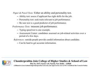 Chanderprabhu Jain College of Higher Studies & School of Law
Plot No. OCF, Sector A-8, Narela, New Delhi – 110040
(Affiliated to Guru Gobind Singh Indraprastha University and Approved by Govt of NCT of Delhi & Bar Council of India)
Paper & Pencil Tests: Either an ability and personality test.
– Ability test: assess if applicant has right skills for the job.
– Personality test: seek traits relevant to job performance.
– Be sure test is a good predictor of job performance.
Performance Tests: measure job performance.
– Typing speed test is one example.
– Assessment Center: candidates assessed on job-related activities over a
period of a few days.
References: outside people provide candid information about candidate.
– Can be hard to get accurate information.
 