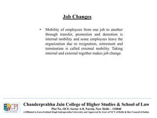 Chanderprabhu Jain College of Higher Studies & School of Law
Plot No. OCF, Sector A-8, Narela, New Delhi – 110040
(Affiliated to Guru Gobind Singh Indraprastha University and Approved by Govt of NCT of Delhi & Bar Council of India)
Job Changes
• Mobility of employees from one job to another
through transfer, promotion and demotion is
internal mobility and some employees leave the
organization due to resignation, retirement and
termination is called external mobility. Taking
internal and external together makes job change.
 