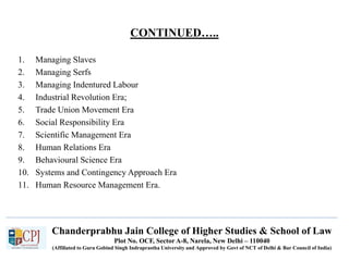 CONTINUED…..
1. Managing Slaves
2. Managing Serfs
3. Managing Indentured Labour
4. Industrial Revolution Era;
5. Trade Union Movement Era
6. Social Responsibility Era
7. Scientific Management Era
8. Human Relations Era
9. Behavioural Science Era
10. Systems and Contingency Approach Era
11. Human Resource Management Era.
Chanderprabhu Jain College of Higher Studies & School of Law
Plot No. OCF, Sector A-8, Narela, New Delhi – 110040
(Affiliated to Guru Gobind Singh Indraprastha University and Approved by Govt of NCT of Delhi & Bar Council of India)
 