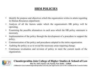 HRM POLICIES
• Identify the purpose and objectives which the organization wishes to attain regarding
its Human Resources department.
• Analysis of all the factors under which the organization's HR policy will be
operating.
• Examining the possible alternatives in each area which the HR policy statement is
necessary.
• Implementation of the policy through the development of a procedure to support the
policy.
• Communication of the policy and procedures adapted to the entire organization.
• Auditing the policy so as to reveal the necessary areas requiring change.
• Continuous revaluation and revision of policy to meet the current needs of the
organization.
Chanderprabhu Jain College of Higher Studies & School of Law
Plot No. OCF, Sector A-8, Narela, New Delhi – 110040
(Affiliated to Guru Gobind Singh Indraprastha University and Approved by Govt of NCT of Delhi & Bar Council of India)
 