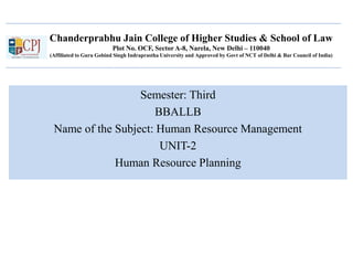 Chanderprabhu Jain College of Higher Studies & School of Law
Plot No. OCF, Sector A-8, Narela, New Delhi – 110040
(Affiliated to Guru Gobind Singh Indraprastha University and Approved by Govt of NCT of Delhi & Bar Council of India)
Semester: Third
BBALLB
Name of the Subject: Human Resource Management
UNIT-2
Human Resource Planning
 
