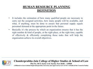 Chanderprabhu Jain College of Higher Studies & School of Law
Plot No. OCF, Sector A-8, Narela, New Delhi – 110040
(Affiliated to Guru Gobind Singh Indraprastha University and Approved by Govt of NCT of Delhi & Bar Council of India)
HUMAN RESOURCE PLANNING
DEFINITION
• It includes the estimation of how many qualified people are necessary to
carry out the assigned activities, how many people will be available, and
what, if anything, must be done to ensure that personal supply equals
personnel demand at the appropriate point in the future.
• Basically it’s the process by which an organization ensures that it has the
right number & kind of people, at the right place, at the right time, capable
of effectively & efficiently completing those tasks that will help the
organisation achieve its overall objectives.
 