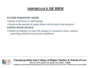 Chanderprabhu Jain College of Higher Studies & School of Law
Plot No. OCF, Sector A-8, Narela, New Delhi – 110040
(Affiliated to Guru Gobind Singh Indraprastha University and Approved by Govt of NCT of Delhi & Bar Council of India)
IMPORTANCE OF HRM
FUTURE PERSONNEL NEEDS
• Surplus or deficiency in staff strength
• Results in the anomaly of surplus labour with the lack of top executives
COPING WITH CHANGE
• Enables an enterprise to cope with changes in competitive forces, markets,
technology, products & government regulations
 