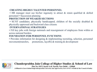 Chanderprabhu Jain College of Higher Studies & School of Law
Plot No. OCF, Sector A-8, Narela, New Delhi – 110040
(Affiliated to Guru Gobind Singh Indraprastha University and Approved by Govt of NCT of Delhi & Bar Council of India)
CREATING HIGHLY TALENTED PERSONNEL
• HR manager must use his/her ingenuity to attract & retain qualified & skilled
personnel • Succession planning
PROTECTION OF WEAKER SECTIONS
• SC/ST candidates, physically handicapped, children of the socially disabled &
physically oppressed and backward class citizens
INTERNATIONAL STRATEGIES
• Fill key jobs with foreign nationals and reassignment of employees from within or
across national borders
FOUNDATION FOR PERSONNEL FUNCTIONS
• Provides information for designing & implementing recruiting, selection, personnel
movement(transfers, promotions, layoffs) & training & development
 