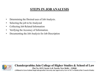 Chanderprabhu Jain College of Higher Studies & School of Law
Plot No. OCF, Sector A-8, Narela, New Delhi – 110040
(Affiliated to Guru Gobind Singh Indraprastha University and Approved by Govt of NCT of Delhi & Bar Council of India)
STEPS IN JOB ANALYSIS
• Determining the Desired uses of Job Analysis.
• Selecting the job to be Analyzed
• Collecting Job Related Information
• Verifying the Accuracy of Information.
• Documenting the Job Analysis for Job Description
 