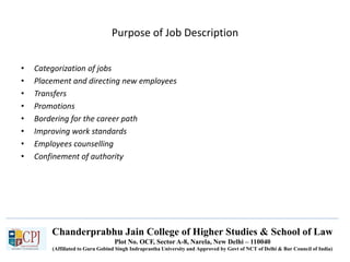 Chanderprabhu Jain College of Higher Studies & School of Law
Plot No. OCF, Sector A-8, Narela, New Delhi – 110040
(Affiliated to Guru Gobind Singh Indraprastha University and Approved by Govt of NCT of Delhi & Bar Council of India)
Purpose of Job Description
• Categorization of jobs
• Placement and directing new employees
• Transfers
• Promotions
• Bordering for the career path
• Improving work standards
• Employees counselling
• Confinement of authority
 
