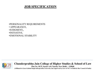 Chanderprabhu Jain College of Higher Studies & School of Law
Plot No. OCF, Sector A-8, Narela, New Delhi – 110040
(Affiliated to Guru Gobind Singh Indraprastha University and Approved by Govt of NCT of Delhi & Bar Council of India)
•PERSONALITY REQUIREMENTS
• APPEARANCE,
•JUDGMENT,,
•INITIATIVE,
•EMOTIONAL STABILITY
JOB SPECIFICATION
 