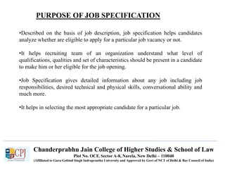 Chanderprabhu Jain College of Higher Studies & School of Law
Plot No. OCF, Sector A-8, Narela, New Delhi – 110040
(Affiliated to Guru Gobind Singh Indraprastha University and Approved by Govt of NCT of Delhi & Bar Council of India)
•Described on the basis of job description, job specification helps candidates
analyze whether are eligible to apply for a particular job vacancy or not.
•It helps recruiting team of an organization understand what level of
qualifications, qualities and set of characteristics should be present in a candidate
to make him or her eligible for the job opening.
•Job Specification gives detailed information about any job including job
responsibilities, desired technical and physical skills, conversational ability and
much more.
•It helps in selecting the most appropriate candidate for a particular job.
PURPOSE OF JOB SPECIFICATION
 